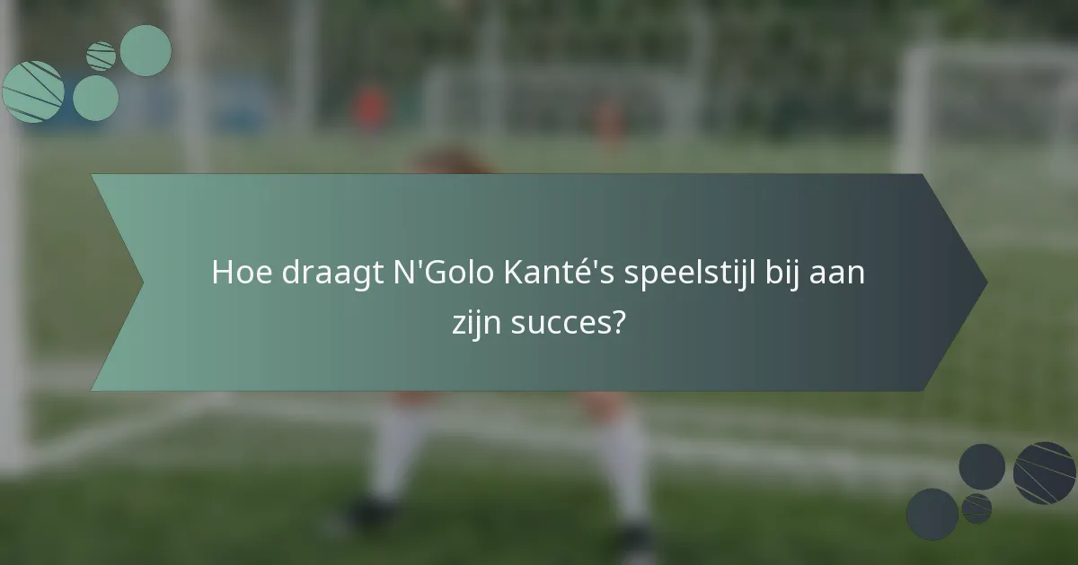 Hoe draagt N'Golo Kanté's speelstijl bij aan zijn succes?
