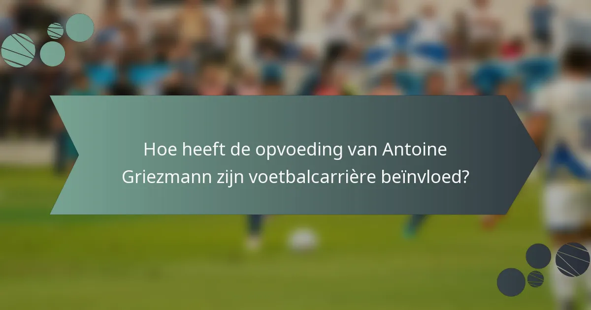 Hoe heeft de opvoeding van Antoine Griezmann zijn voetbalcarrière beïnvloed?